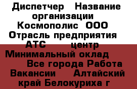 Диспетчер › Название организации ­ Космополис, ООО › Отрасль предприятия ­ АТС, call-центр › Минимальный оклад ­ 11 000 - Все города Работа » Вакансии   . Алтайский край,Белокуриха г.